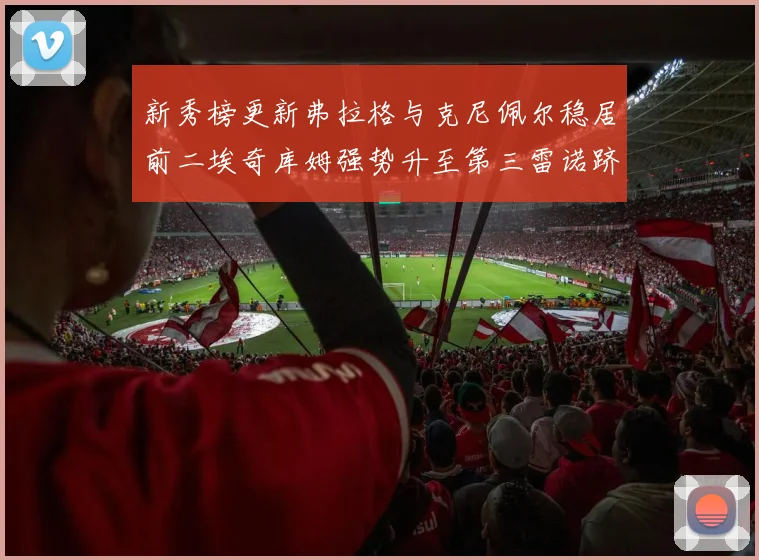 新秀榜更新弗拉格与克尼佩尔稳居前二埃奇库姆强势升至第三雷诺跻身第八名