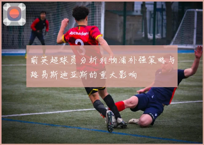 前英超球员分析利物浦补强策略与路易斯迪亚斯的重大影响