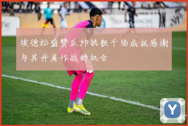 埃德松盛赞瓜帅执教千场成就感谢与其并肩作战的机会
