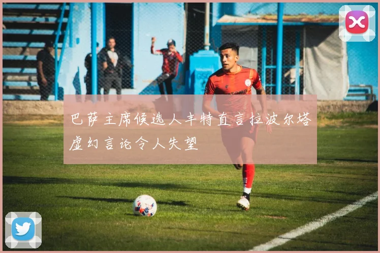 巴萨主席候选人丰特直言拉波尔塔虚幻言论令人失望