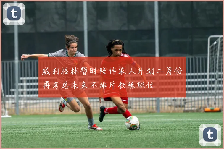 威利格林暂时陪伴家人计划二月份再考虑未来不排斥教练职位