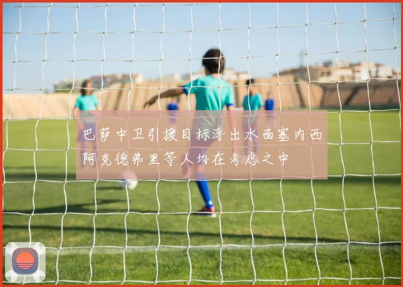 巴萨中卫引援目标浮出水面塞内西阿克德弗里等人均在考虑之中