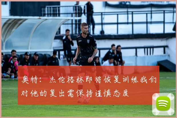 奥特：杰伦格林即将恢复训练我们对他的复出需保持谨慎态度