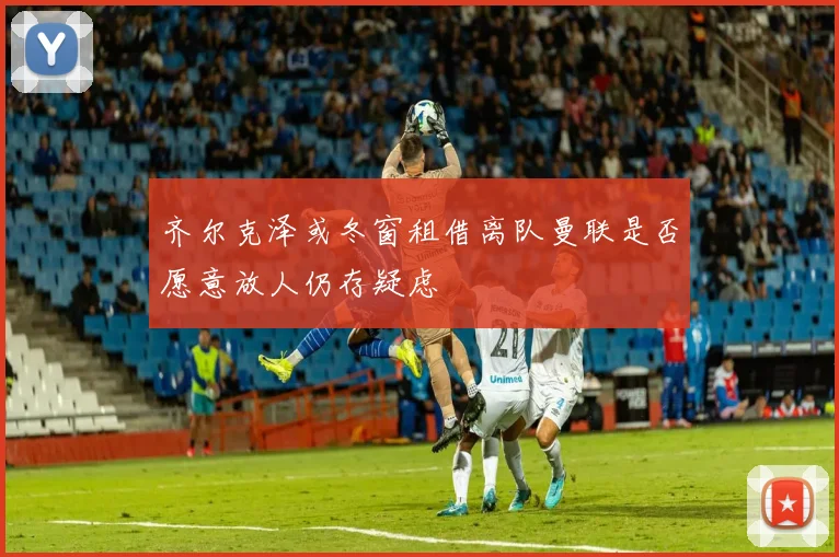 齐尔克泽或冬窗租借离队曼联是否愿意放人仍存疑虑