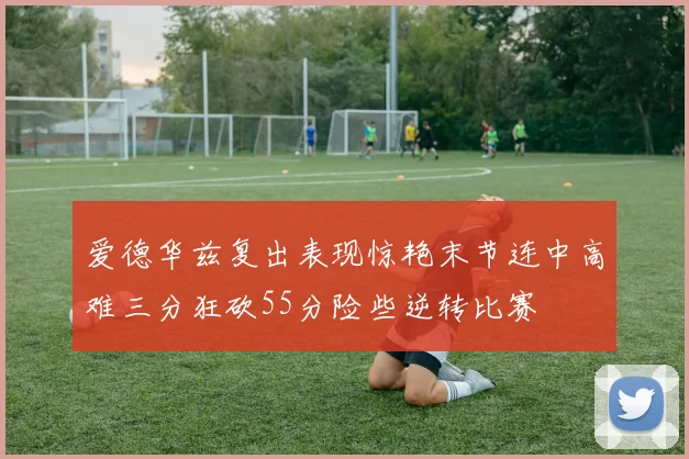 爱德华兹复出表现惊艳末节连中高难三分狂砍55分险些逆转比赛