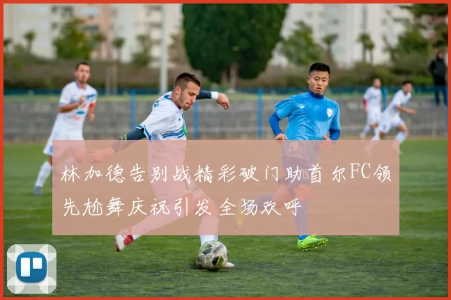 林加德告别战精彩破门助首尔FC领先尬舞庆祝引发全场欢呼