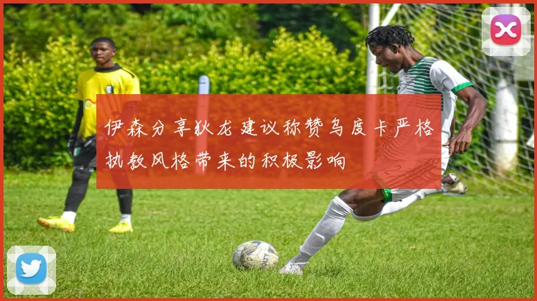 伊森分享狄龙建议称赞乌度卡严格执教风格带来的积极影响