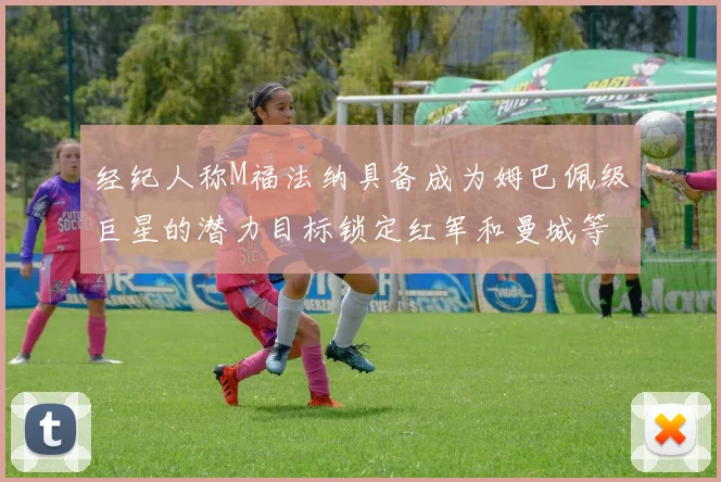 经纪人称M福法纳具备成为姆巴佩级巨星的潜力目标锁定红军和曼城等豪门