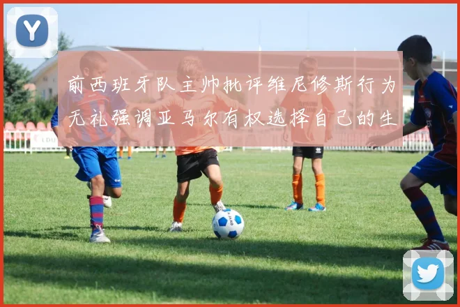 前西班牙队主帅批评维尼修斯行为无礼强调亚马尔有权选择自己的生活方式