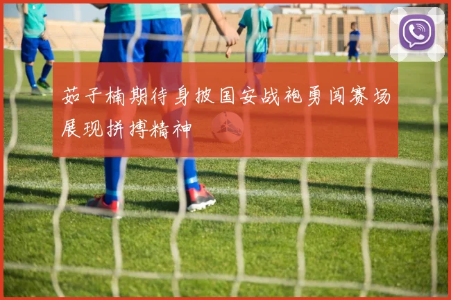 茹子楠期待身披国安战袍勇闯赛场展现拼搏精神